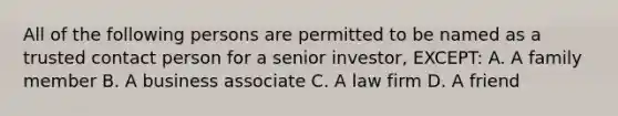 All of the following persons are permitted to be named as a trusted contact person for a senior investor, EXCEPT: A. A family member B. A business associate C. A law firm D. A friend