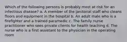 Which of the following persons is probably most at risk for an infectious disease? a. A member of the janitorial staff who cleans floors and equipment in the hospital b. An adult male who is a firefighter and a trained paramedic c. The family nurse practitioner who sees private clients for health teaching d. The nurse who is a first assistant to the physician in the operating room