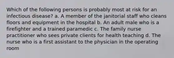 Which of the following persons is probably most at risk for an infectious disease? a. A member of the janitorial staff who cleans floors and equipment in the hospital b. An adult male who is a firefighter and a trained paramedic c. The family nurse practitioner who sees private clients for health teaching d. The nurse who is a first assistant to the physician in the operating room