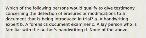 Which of the following persons would qualify to give testimony concerning the detection of erasures or modifications to a document that is being introduced in trial? a. A handwriting expert b. A forensics document examiner c. A lay person who is familiar with the author's handwriting d. None of the above.