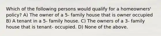 Which of the following persons would qualify for a homeowners' policy? A) The owner of a 5- family house that is owner occupied B) A tenant in a 5- family house. C) The owners of a 3- family house that is tenant- occupied. D) None of the above.