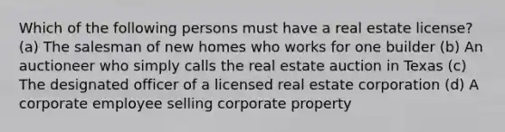 Which of the following persons must have a real estate license? (a) The salesman of new homes who works for one builder (b) An auctioneer who simply calls the real estate auction in Texas (c) The designated officer of a licensed real estate corporation (d) A corporate employee selling corporate property