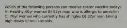 Which of the following persons can receive zoster vaccine today? A) Healthy 40yr woman B) 52yr man who is allergic to penicillin C) 70yr woman who currently has shingles D) 82yr man taking high doses of oral steroids.