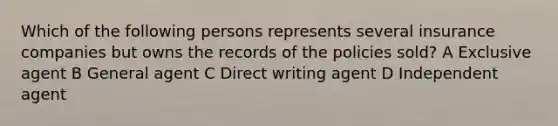 Which of the following persons represents several insurance companies but owns the records of the policies sold? A Exclusive agent B General agent C Direct writing agent D Independent agent