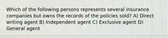 Which of the following persons represents several insurance companies but owns the records of the policies sold? A) Direct writing agent B) Independent agent C) Exclusive agent D) General agent