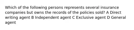 Which of the following persons represents several insurance companies but owns the records of the policies sold? A Direct writing agent B Independent agent C Exclusive agent D General agent