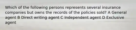 Which of the following persons represents several insurance companies but owns the records of the policies sold? A General agent B Direct writing agent C Independent agent D Exclusive agent