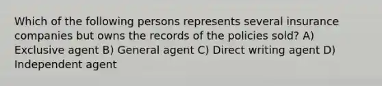 Which of the following persons represents several insurance companies but owns the records of the policies sold? A) Exclusive agent B) General agent C) Direct writing agent D) Independent agent