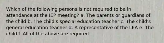 Which of the following persons is not required to be in attendance at the IEP meeting? a. The parents or guardians of the child b. The child's special education teacher c. The child's general education teacher d. A representative of the LEA e. The child f. All of the above are required