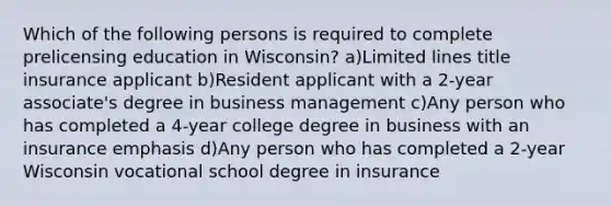 Which of the following persons is required to complete prelicensing education in Wisconsin? a)Limited lines title insurance applicant b)Resident applicant with a 2-year associate's degree in business management c)Any person who has completed a 4-year college degree in business with an insurance emphasis d)Any person who has completed a 2-year Wisconsin vocational school degree in insurance