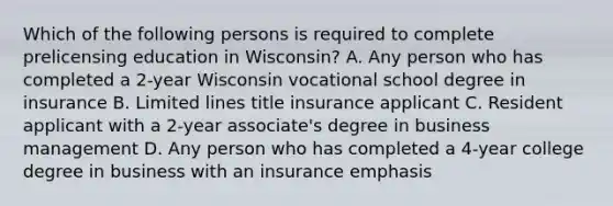 Which of the following persons is required to complete prelicensing education in Wisconsin? A. Any person who has completed a 2-year Wisconsin vocational school degree in insurance B. Limited lines title insurance applicant C. Resident applicant with a 2-year associate's degree in business management D. Any person who has completed a 4-year college degree in business with an insurance emphasis