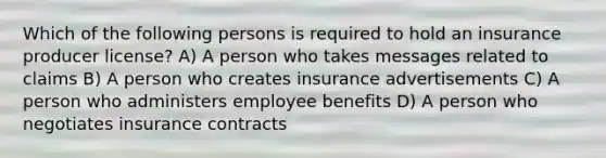 Which of the following persons is required to hold an insurance producer license? A) A person who takes messages related to claims B) A person who creates insurance advertisements C) A person who administers employee benefits D) A person who negotiates insurance contracts