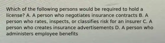 Which of the following persons would be required to hold a license? A. A person who negotiates insurance contracts B. A person who rates, inspects, or classifies risk for an insurer C. A person who creates insurance advertisements D. A person who administers employee benefits