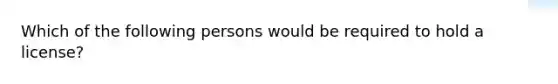 Which of the following persons would be required to hold a license?