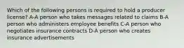 Which of the following persons is required to hold a producer license? A-A person who takes messages related to claims B-A person who administers employee benefits C-A person who negotiates insurance contracts D-A person who creates insurance advertisements