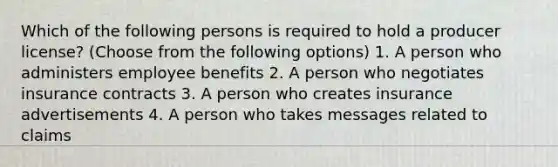 Which of the following persons is required to hold a producer license? (Choose from the following options) 1. A person who administers employee benefits 2. A person who negotiates insurance contracts 3. A person who creates insurance advertisements 4. A person who takes messages related to claims