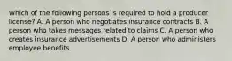 Which of the following persons is required to hold a producer license? A. A person who negotiates insurance contracts B. A person who takes messages related to claims C. A person who creates insurance advertisements D. A person who administers employee benefits