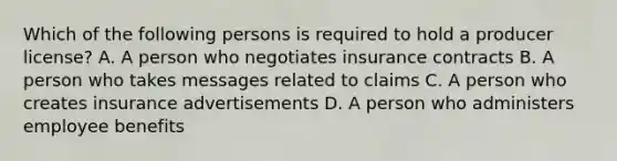 Which of the following persons is required to hold a producer license? A. A person who negotiates insurance contracts B. A person who takes messages related to claims C. A person who creates insurance advertisements D. A person who administers employee benefits