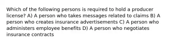 Which of the following persons is required to hold a producer license? A) A person who takes messages related to claims B) A person who creates insurance advertisements C) A person who administers employee benefits D) A person who negotiates insurance contracts