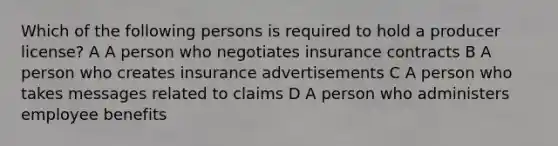 Which of the following persons is required to hold a producer license? A A person who negotiates insurance contracts B A person who creates insurance advertisements C A person who takes messages related to claims D A person who administers employee benefits