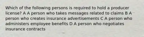 Which of the following persons is required to hold a producer license? A A person who takes messages related to claims B A person who creates insurance advertisements C A person who administers employee benefits D A person who negotiates insurance contracts