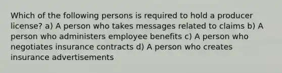 Which of the following persons is required to hold a producer license? a) A person who takes messages related to claims b) A person who administers employee benefits c) A person who negotiates insurance contracts d) A person who creates insurance advertisements