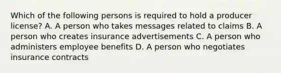 Which of the following persons is required to hold a producer license? A. A person who takes messages related to claims B. A person who creates insurance advertisements C. A person who administers employee benefits D. A person who negotiates insurance contracts