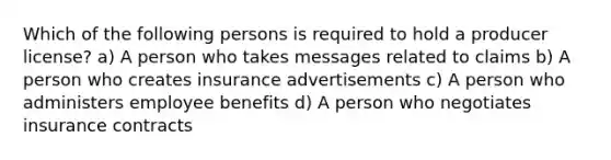 Which of the following persons is required to hold a producer license? a) A person who takes messages related to claims b) A person who creates insurance advertisements c) A person who administers employee benefits d) A person who negotiates insurance contracts