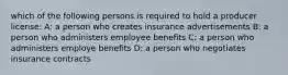 which of the following persons is required to hold a producer license: A: a person who creates insurance advertisements B: a person who administers employee benefits C: a person who administers employe benefits D: a person who negotiates insurance contracts