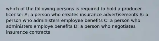 which of the following persons is required to hold a producer license: A: a person who creates insurance advertisements B: a person who administers employee benefits C: a person who administers employe benefits D: a person who negotiates insurance contracts