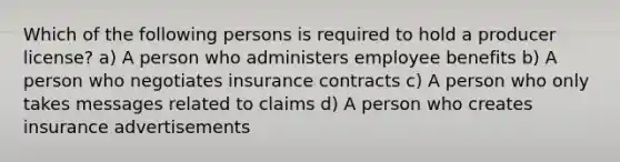 Which of the following persons is required to hold a producer license? a) A person who administers employee benefits b) A person who negotiates insurance contracts c) A person who only takes messages related to claims d) A person who creates insurance advertisements