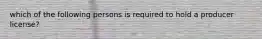 which of the following persons is required to hold a producer license?