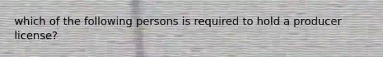 which of the following persons is required to hold a producer license?