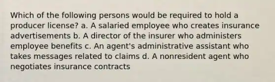 Which of the following persons would be required to hold a producer license? a. A salaried employee who creates insurance advertisements b. A director of the insurer who administers employee benefits c. An agent's administrative assistant who takes messages related to claims d. A nonresident agent who negotiates insurance contracts