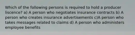 Which of the following persons is required to hold a producer liscence? a) A person who negotiates insurance contracts b) A person who creates insurance advertisements c)A person who takes messages related to claims d) A person who administers employee benefits