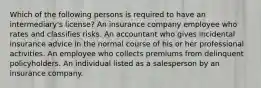 Which of the following persons is required to have an intermediary's license? An insurance company employee who rates and classifies risks. An accountant who gives incidental insurance advice in the normal course of his or her professional activities. An employee who collects premiums from delinquent policyholders. An individual listed as a salesperson by an insurance company.