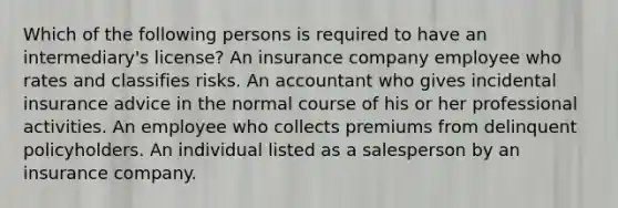 Which of the following persons is required to have an intermediary's license? An insurance company employee who rates and classifies risks. An accountant who gives incidental insurance advice in the normal course of his or her professional activities. An employee who collects premiums from delinquent policyholders. An individual listed as a salesperson by an insurance company.