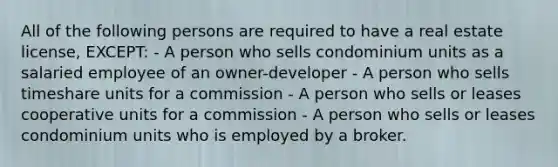 All of the following persons are required to have a real estate license, EXCEPT: - A person who sells condominium units as a salaried employee of an owner-developer - A person who sells timeshare units for a commission - A person who sells or leases cooperative units for a commission - A person who sells or leases condominium units who is employed by a broker.