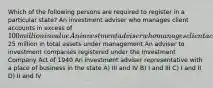 Which of the following persons are required to register in a particular state? An investment adviser who manages client accounts in excess of 100 million in value An investment adviser who manages client accounts and has less than25 million in total assets under management An adviser to investment companies registered under the Investment Company Act of 1940 An investment adviser representative with a place of business in the state A) III and IV B) I and III C) I and II D) II and IV