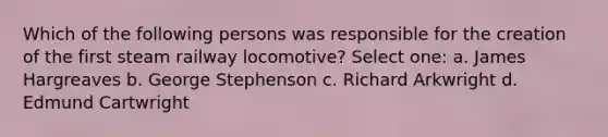 Which of the following persons was responsible for the creation of the first steam railway locomotive? Select one: a. James Hargreaves b. George Stephenson c. Richard Arkwright d. Edmund Cartwright