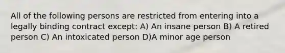 All of the following persons are restricted from entering into a legally binding contract except: A) An insane person B) A retired person C) An intoxicated person D)A minor age person