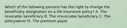 Which of the following persons has the right to change the beneficiary designation on a life insurance policy? A. The revocable beneficiary B. The irrevocable beneficiary C. The policyowner D. The premium payer