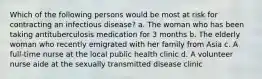 Which of the following persons would be most at risk for contracting an infectious disease? a. The woman who has been taking antituberculosis medication for 3 months b. The elderly woman who recently emigrated with her family from Asia c. A full-time nurse at the local public health clinic d. A volunteer nurse aide at the sexually transmitted disease clinic