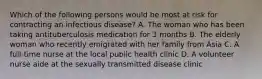 Which of the following persons would be most at risk for contracting an infectious disease? A. The woman who has been taking antituberculosis medication for 3 months B. The elderly woman who recently emigrated with her family from Asia C. A full-time nurse at the local public health clinic D. A volunteer nurse aide at the sexually transmitted disease clinic