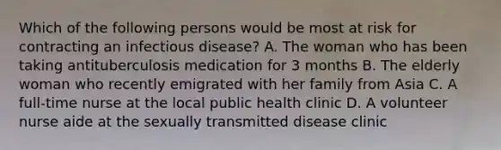 Which of the following persons would be most at risk for contracting an infectious disease? A. The woman who has been taking antituberculosis medication for 3 months B. The elderly woman who recently emigrated with her family from Asia C. A full-time nurse at the local public health clinic D. A volunteer nurse aide at the sexually transmitted disease clinic