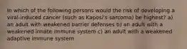 In which of the following persons would the risk of developing a viral-induced cancer (such as Kaposi's sarcoma) be highest? a) an adult with weakened barrier defenses b) an adult with a weakened innate immune system c) an adult with a weakened adaptive immune system