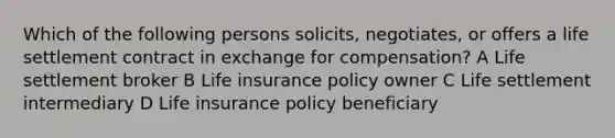 Which of the following persons solicits, negotiates, or offers a life settlement contract in exchange for compensation? A Life settlement broker B Life insurance policy owner C Life settlement intermediary D Life insurance policy beneficiary