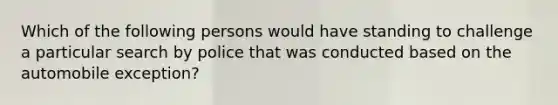 Which of the following persons would have standing to challenge a particular search by police that was conducted based on the automobile exception?