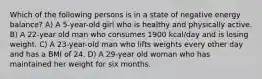 Which of the following persons is in a state of negative energy balance? A) A 5-year-old girl who is healthy and physically active. B) A 22-year old man who consumes 1900 kcal/day and is losing weight. C) A 23-year-old man who lifts weights every other day and has a BMI of 24. D) A 29-year old woman who has maintained her weight for six months.