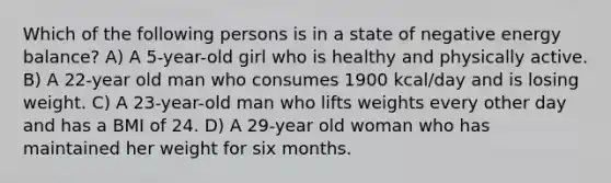 Which of the following persons is in a state of negative energy balance? A) A 5-year-old girl who is healthy and physically active. B) A 22-year old man who consumes 1900 kcal/day and is losing weight. C) A 23-year-old man who lifts weights every other day and has a BMI of 24. D) A 29-year old woman who has maintained her weight for six months.